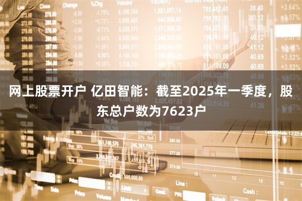 网上股票开户 亿田智能：截至2025年一季度，股东总户数为7623户