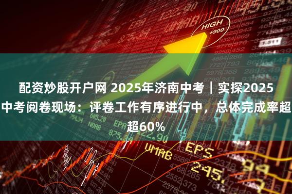 配资炒股开户网 2025年济南中考｜实探2025济南中考阅卷现场：评卷工作有序进行中，总体完成率超60%