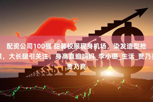 配资公司100强 甜馨校服现身机场，染发造型抢眼，大长腿引关注，身高直追妈妈_李小璐_生活_贾乃亮