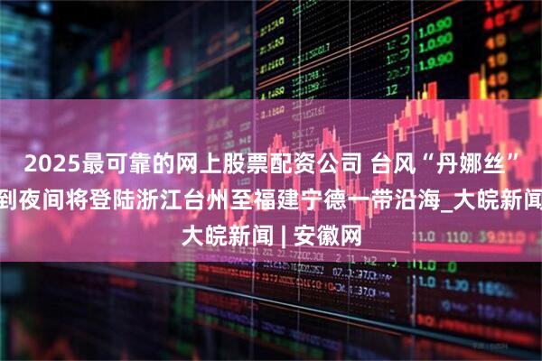 2025最可靠的网上股票配资公司 台风“丹娜丝”8日下午到夜间将登陆浙江台州至福建宁德一带沿海_大皖新闻 | 安徽网