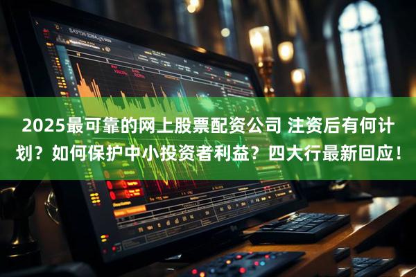 2025最可靠的网上股票配资公司 注资后有何计划？如何保护中小投资者利益？四大行最新回应！