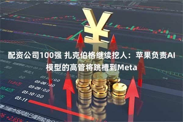 配资公司100强 扎克伯格继续挖人：苹果负责AI模型的高管将跳槽到Meta