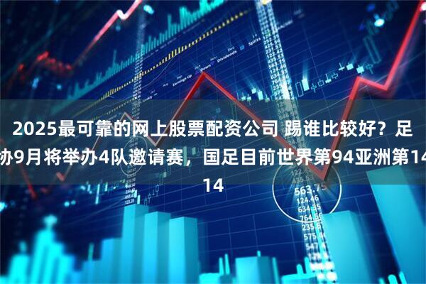2025最可靠的网上股票配资公司 踢谁比较好？足协9月将举办4队邀请赛，国足目前世界第94亚洲第14
