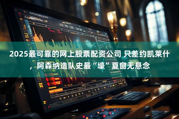 2025最可靠的网上股票配资公司 只差约凯莱什，阿森纳造队史最“壕”夏窗无悬念