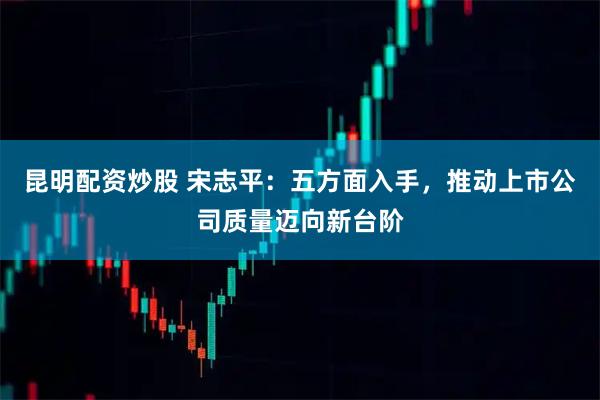 昆明配资炒股 宋志平：五方面入手，推动上市公司质量迈向新台阶