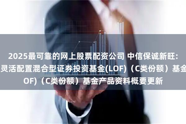 2025最可靠的网上股票配资公司 中信保诚新旺: 中信保诚新旺回报灵活配置混合型证券投资基金(LOF)（C类份额）基金产品资料概要更新