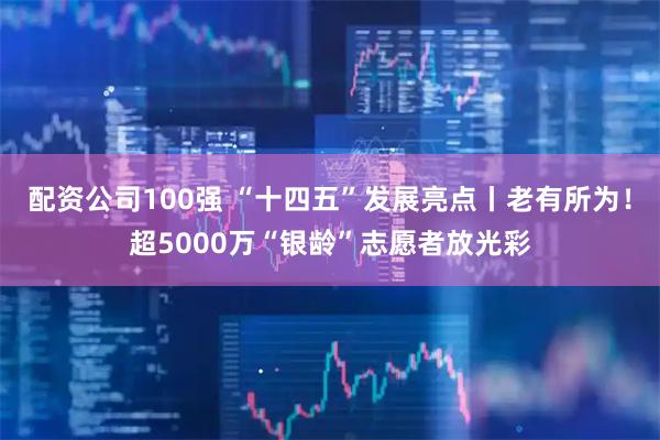 配资公司100强 “十四五”发展亮点丨老有所为！超5000万“银龄”志愿者放光彩