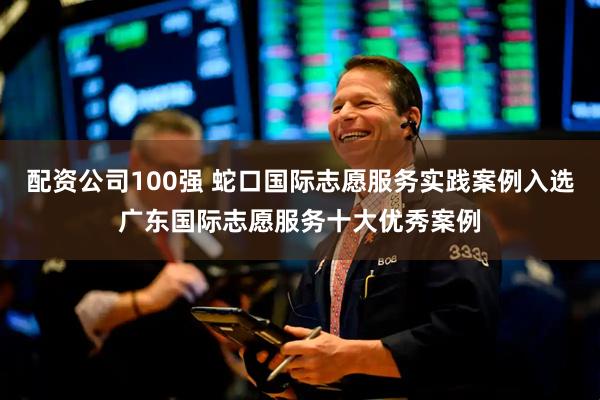 配资公司100强 蛇口国际志愿服务实践案例入选广东国际志愿服务十大优秀案例